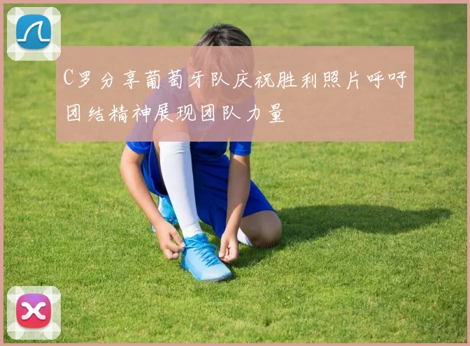 C罗分享葡萄牙队庆祝胜利照片呼吁团结精神展现团队力量