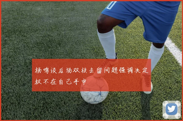 杨鸣谈后场双核去留问题强调决定权不在自己手中