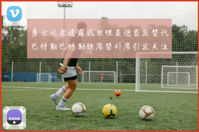 勇士记者透露威尔理查德首发替代巴特勒巴特勒缺席替补席引发关注