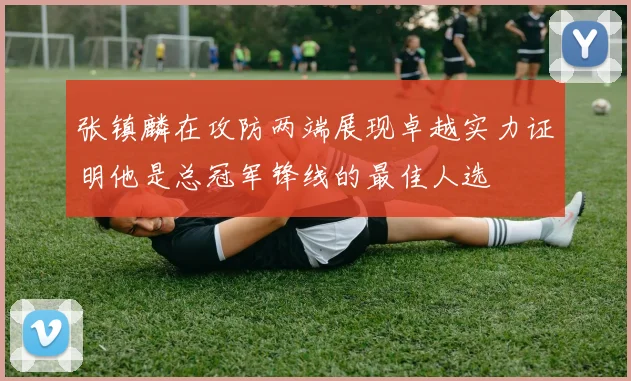 张镇麟在攻防两端展现卓越实力证明他是总冠军锋线的最佳人选