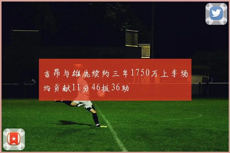 吉昂与雄鹿续约三年1750万上季场均贡献11分46板36助
