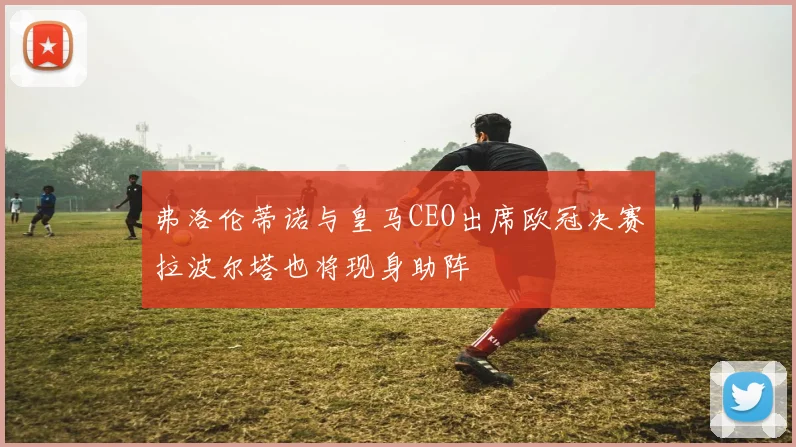 弗洛伦蒂诺与皇马CEO出席欧冠决赛拉波尔塔也将现身助阵