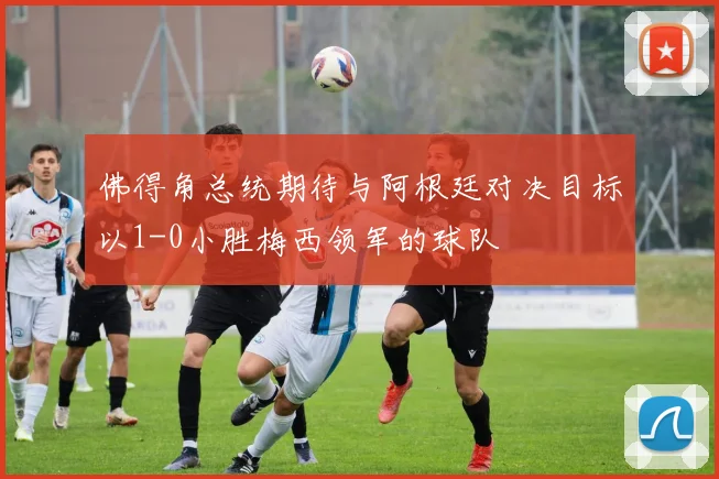 佛得角总统期待与阿根廷对决目标以1-0小胜梅西领军的球队