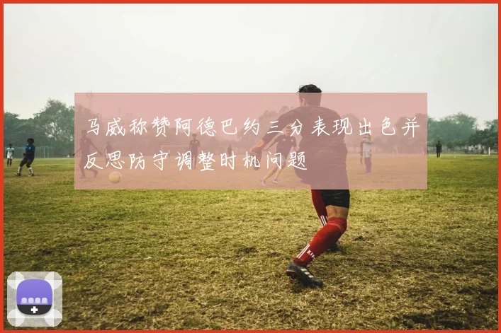 马威称赞阿德巴约三分表现出色并反思防守调整时机问题