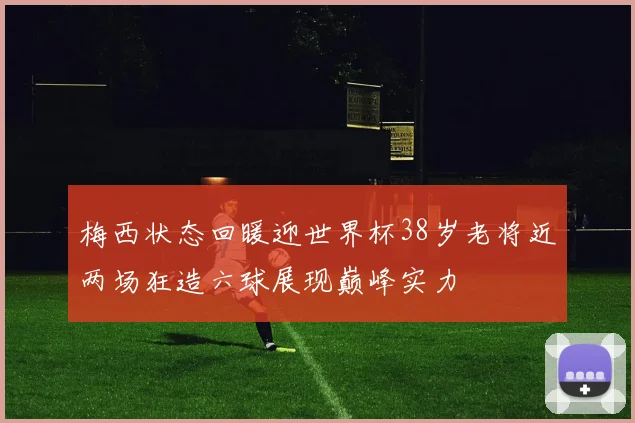 梅西状态回暖迎世界杯38岁老将近两场狂造六球展现巅峰实力