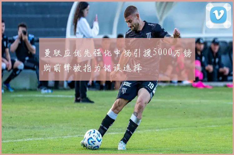 曼联应优先强化中场引援5000万镑购前锋被指为错误选择