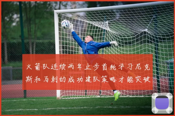 火箭队连续两年止步首轮学习尼克斯和马刺的成功建队策略才能突破瓶颈