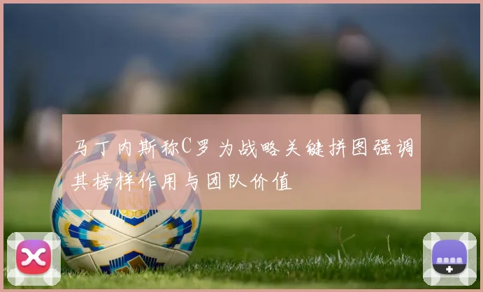 马丁内斯称C罗为战略关键拼图强调其榜样作用与团队价值