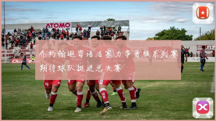 乔约翰逊寄语活塞力争晋级系列赛期待球队挺进总决赛