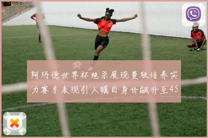 阿玛德世界杯绝杀展现曼联培养实力赛季表现引人瞩目身价飙升至4500万欧