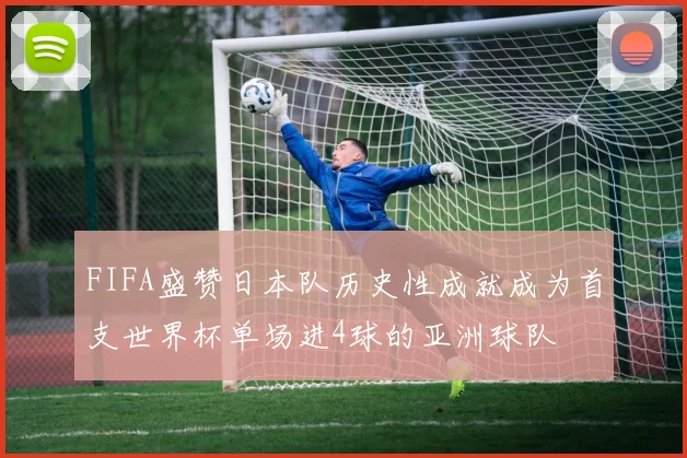 FIFA盛赞日本队历史性成就成为首支世界杯单场进4球的亚洲球队