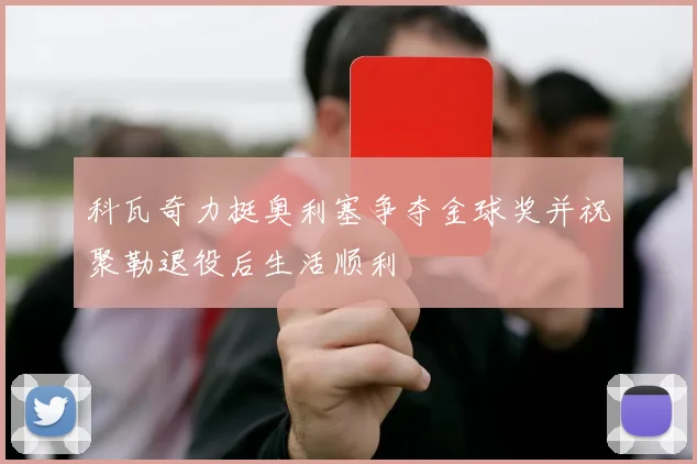 科瓦奇力挺奥利塞争夺金球奖并祝聚勒退役后生活顺利