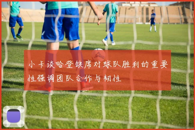 小卡谈哈登缺席对球队胜利的重要性强调团队合作与韧性