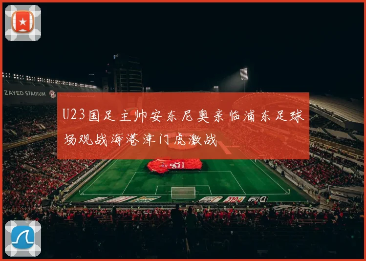U23国足主帅安东尼奥亲临浦东足球场观战海港津门虎激战