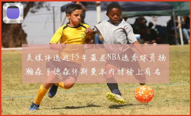 美媒评选近15年最差NBA选秀球员杨瀚森亨德森怀斯曼本内特榜上有名