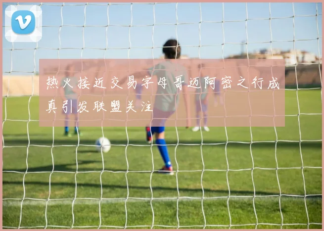 热火接近交易字母哥迈阿密之行成真引发联盟关注