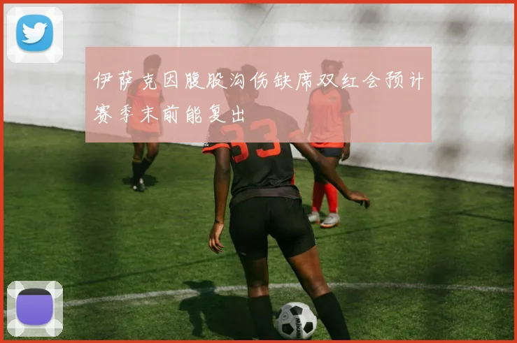 伊萨克因腹股沟伤缺席双红会预计赛季末前能复出
