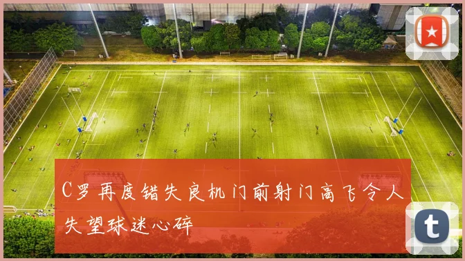 C罗再度错失良机门前射门高飞令人失望球迷心碎
