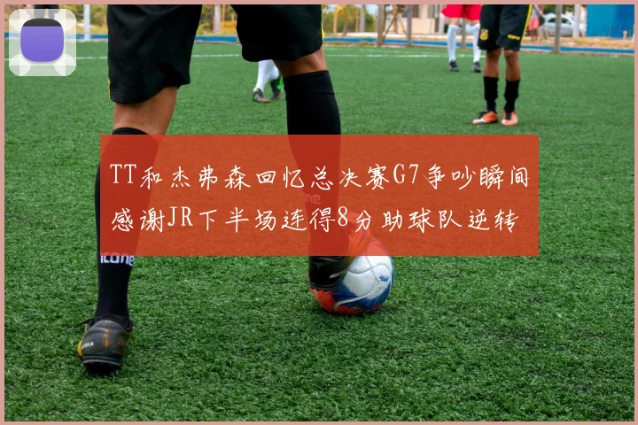 TT和杰弗森回忆总决赛G7争吵瞬间感谢JR下半场连得8分助球队逆转