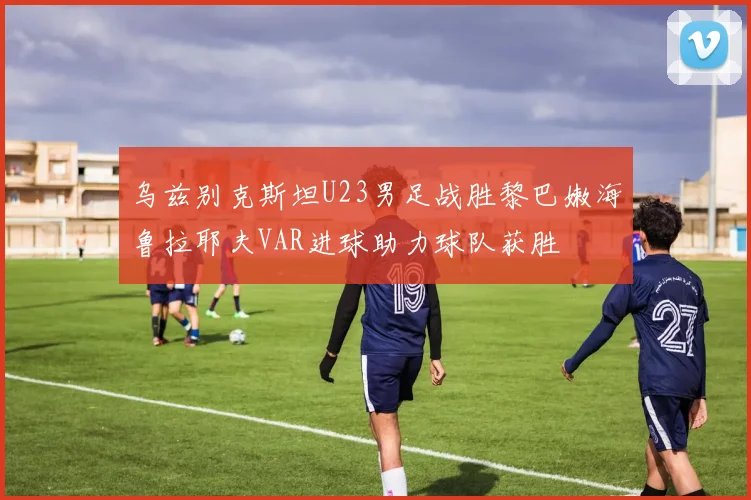 乌兹别克斯坦U23男足战胜黎巴嫩海鲁拉耶夫VAR进球助力球队获胜