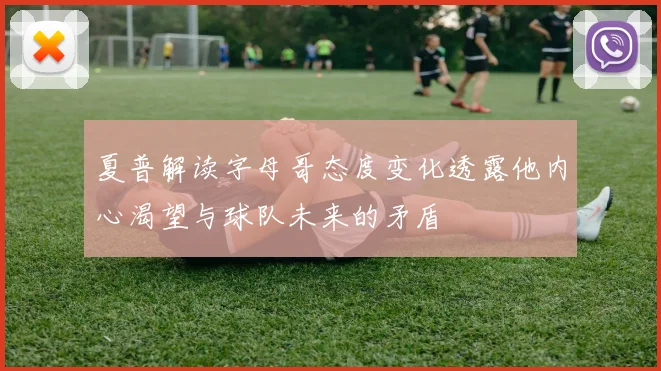 夏普解读字母哥态度变化透露他内心渴望与球队未来的矛盾