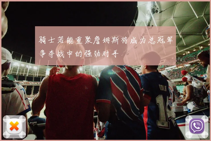 骑士若能重聚詹姆斯将成为总冠军争夺战中的强劲对手