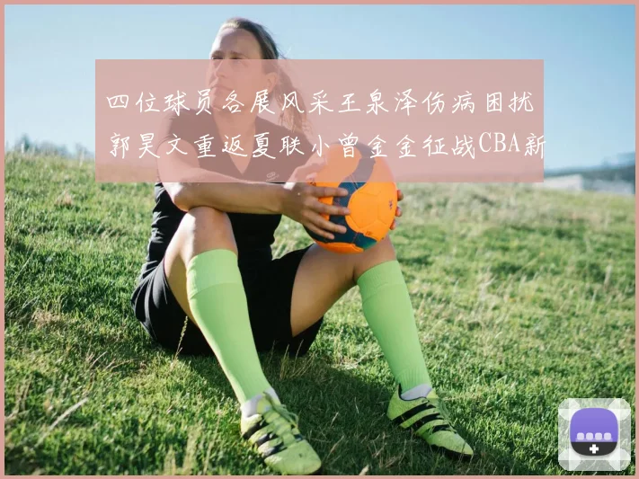 四位球员各展风采王泉泽伤病困扰郭昊文重返夏联小曾金金征战CBA新赛季