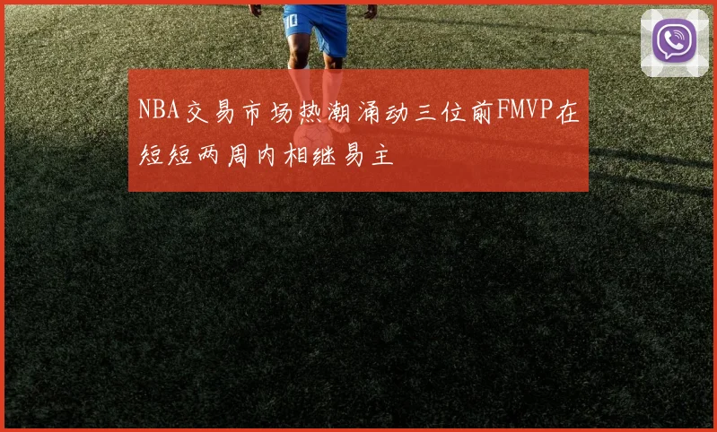 NBA交易市场热潮涌动三位前FMVP在短短两周内相继易主